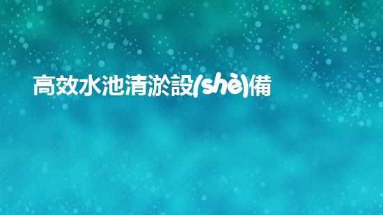 高效水池清淤設(shè)備，環(huán)保清潔新選擇！